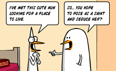 I've met this cute nun looking for a place to live. - So, you hope to pose as a saint and seduce her?